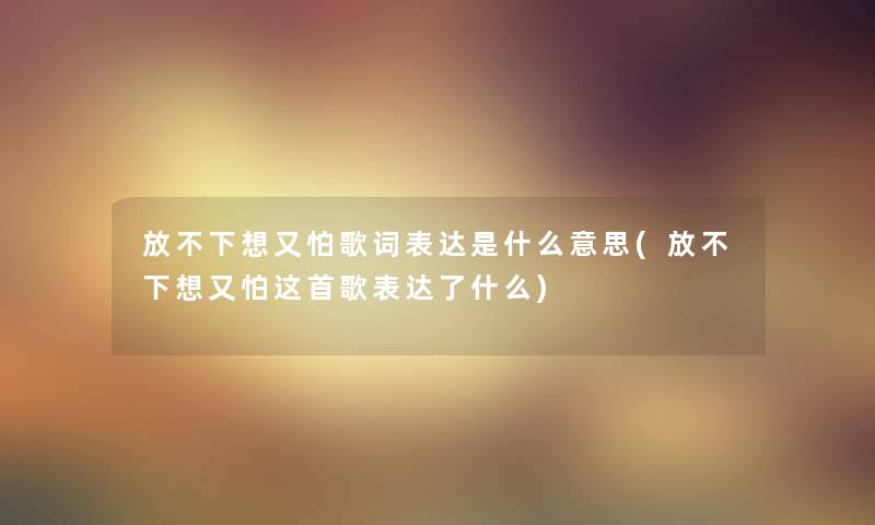 放不下想又怕歌词表达是什么意思(放不下想又怕这首歌表达了什么) 放不下想又怕歌词表达是什么意思(放不下想又怕这首歌表达了什么)