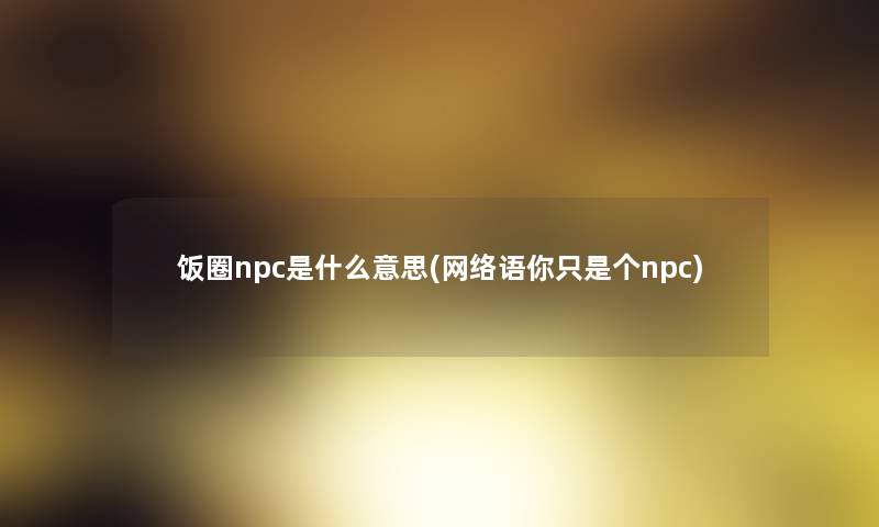 饭圈npc是什么意思(网络语你只是个npc) 饭圈npc是什么意思(网络语你只是个npc)