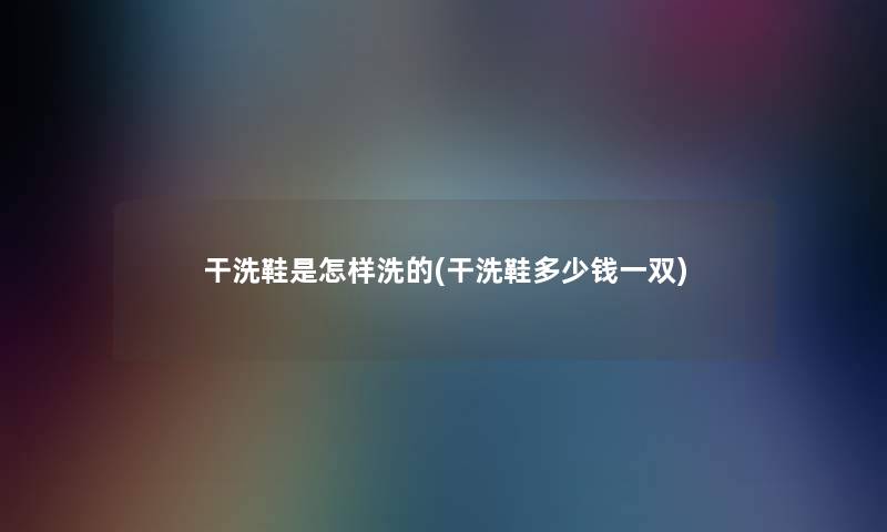 干洗鞋是怎样洗的(干洗鞋多少钱一双) 干洗鞋是怎样洗的(干洗鞋多少钱一双)