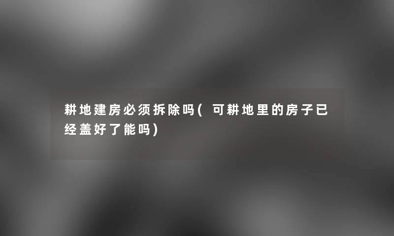 耕地建房必须拆除吗(可耕地里的房子已经盖好了能吗) 耕地建房必须拆除吗(可耕地里的房子已经盖好了能吗)