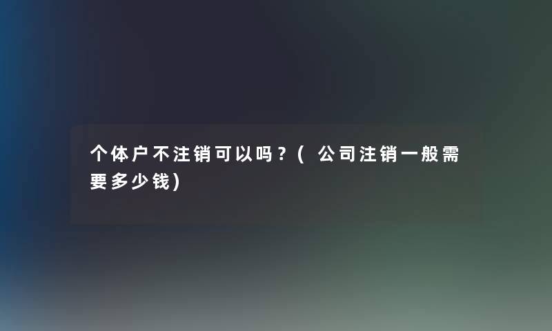 个体户不注销可以吗?(公司注销一般需要多少钱) 个体户不注销可以吗?(公司注销一般需要多少钱)