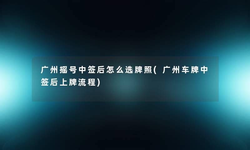 广州摇号中签后怎么选牌照(广州车牌中签后上牌流程) 广州摇号中签后怎么选牌照(广州车牌中签后上牌流程)