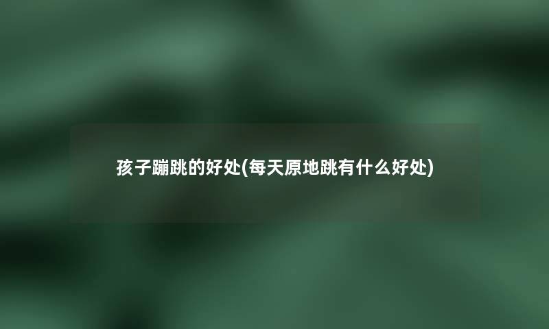 孩子蹦跳的好处(每天原地跳有什么好处) 孩子蹦跳的好处(每天原地跳有什么好处)