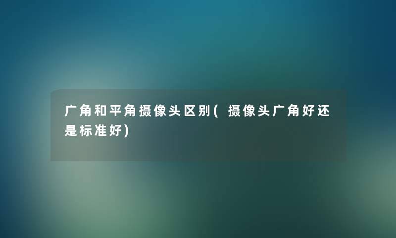 广角和平角摄像头区别(摄像头广角好还是标准好)