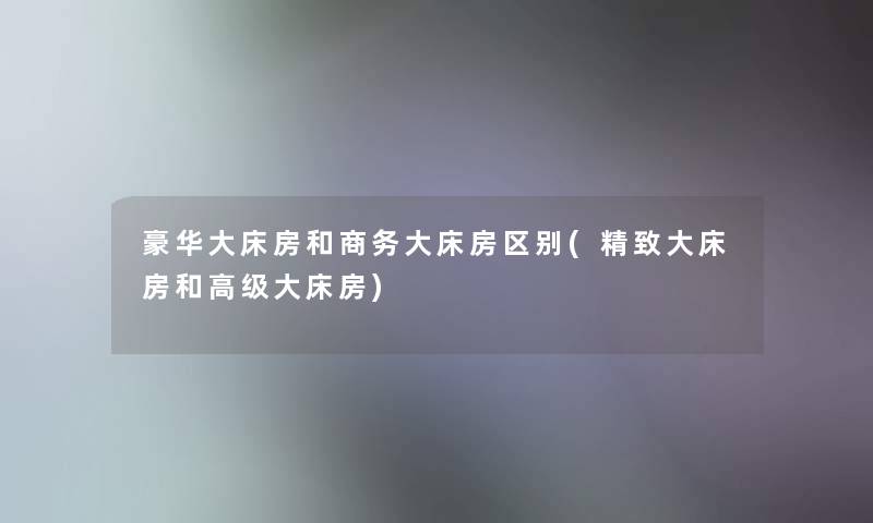 豪华大床房和商务大床房区别(精致大床房和高级大床房) 豪华大床房和商务大床房区别(精致大床房和高级大床房)
