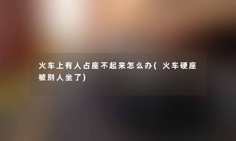 火车上有人占座不起来怎么办(火车硬座被别人坐了) 火车上有人占座不起来怎么办(火车硬座被别人坐了)