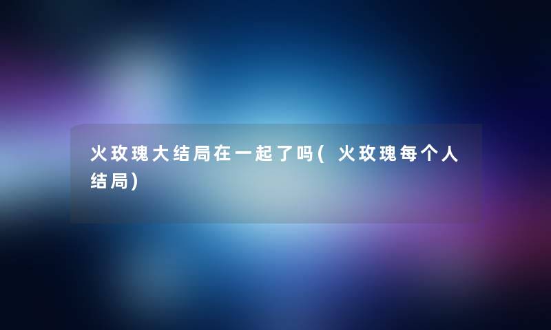 火玫瑰大结局在一起了吗(火玫瑰每个人结局)