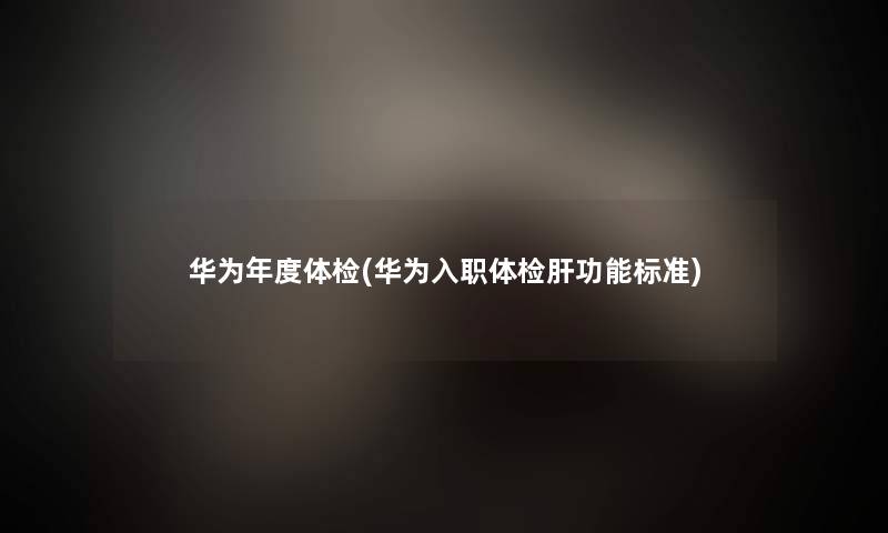 华为年度体检(华为入职体检肝功能标准) 华为年度体检(华为入职体检肝功能标准)
