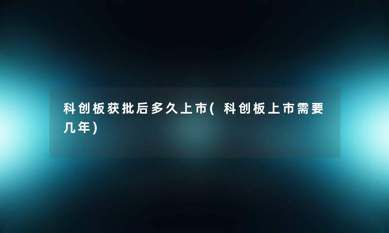 科创板获批后多久上市(科创板上市需要几年) 科创板获批后多久上市(科创板上市需要几年)