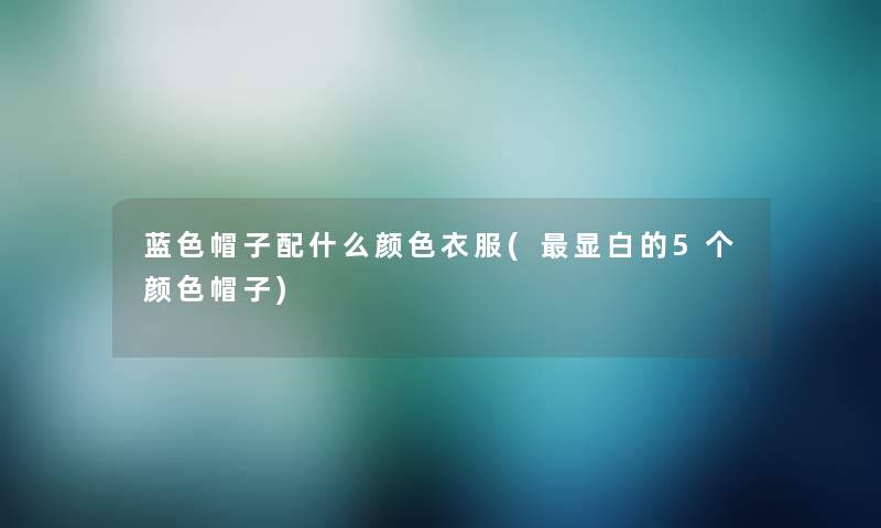 蓝色帽子配什么颜色衣服(显白的5个颜色帽子) 蓝色帽子配什么颜色衣服(显白的5个颜色帽子)