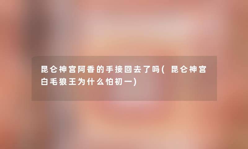 昆仑神宫阿香的手接回去了吗(昆仑神宫白毛狼王为什么怕初一)