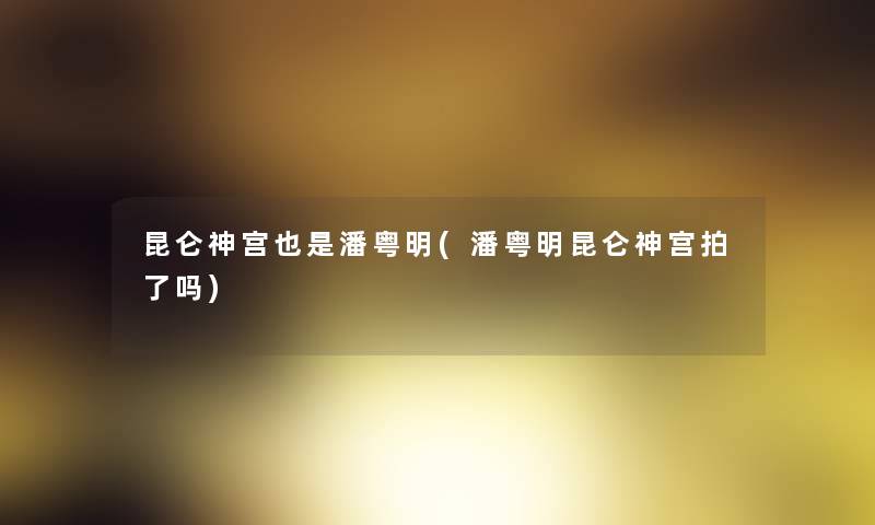 昆仑神宫也是潘粤明(潘粤明昆仑神宫拍了吗) 昆仑神宫也是潘粤明(潘粤明昆仑神宫拍了吗)