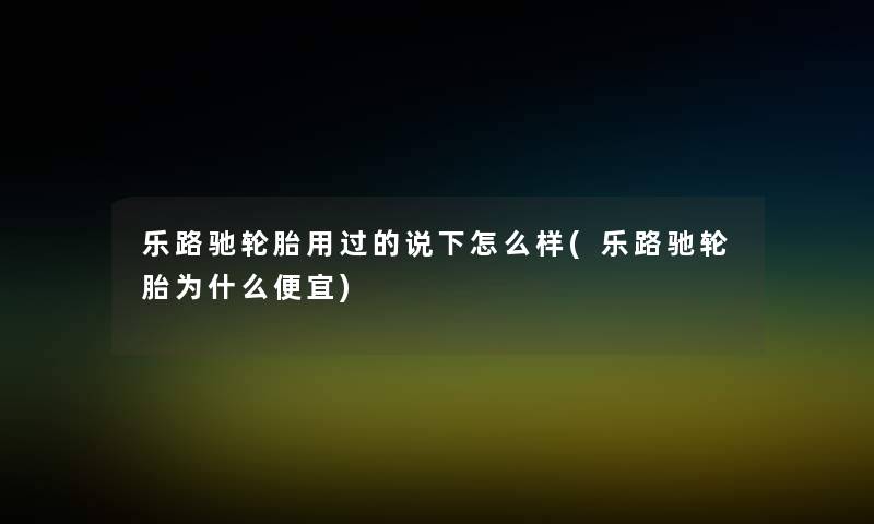 乐路驰轮胎用过的说下怎么样(乐路驰轮胎为什么便宜) 乐路驰轮胎用过的说下怎么样(乐路驰轮胎为什么便宜)