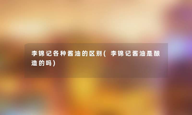 李锦记各种酱油的区别(李锦记酱油是酿造的吗)