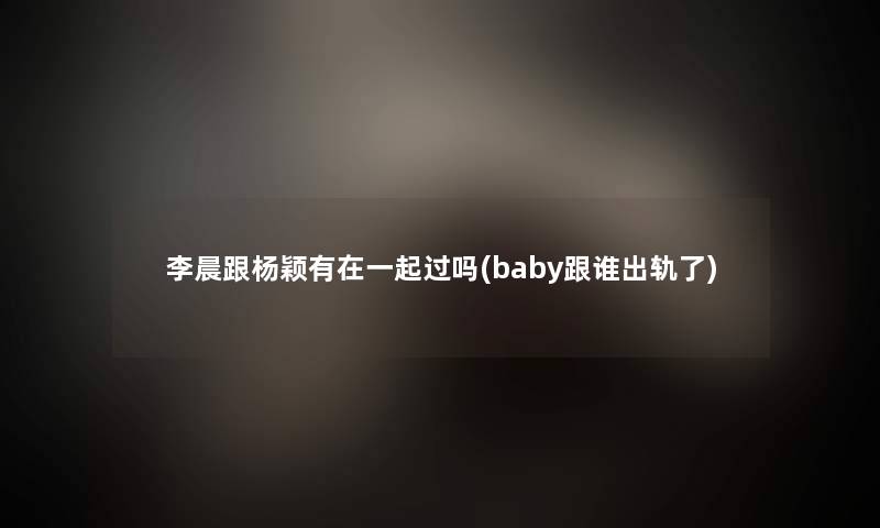 李晨跟杨颖有在一起过吗(baby跟谁出轨了) 李晨跟杨颖有在一起过吗(baby跟谁出轨了)