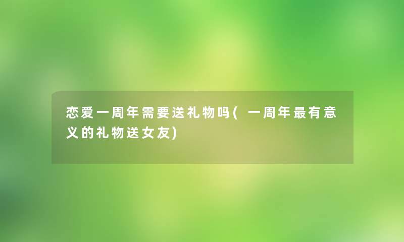 恋爱一周年需要送礼物吗(一周年有意义的礼物送女友) 恋爱一周年需要送礼物吗(一周年有意义的礼物送女友)