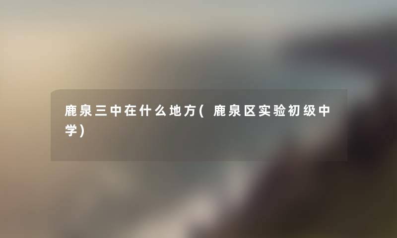 鹿泉三中在什么地方(鹿泉区实验初级中学) 鹿泉三中在什么地方(鹿泉区实验初级中学)