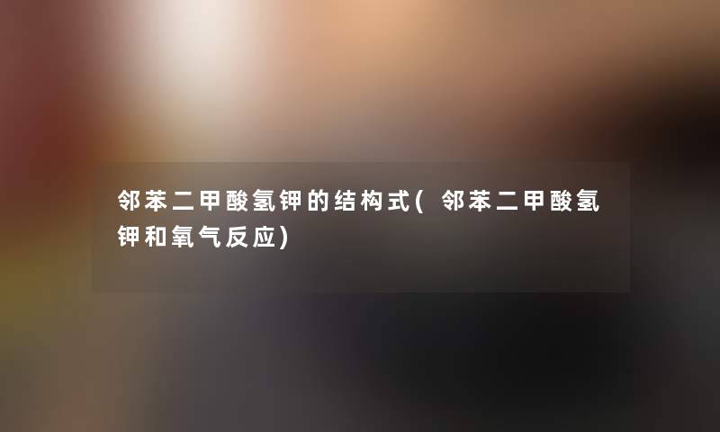 邻苯二甲酸氢钾的结构式(邻苯二甲酸氢钾和氧气反应) 邻苯二甲酸氢钾的结构式(邻苯二甲酸氢钾和氧气反应)