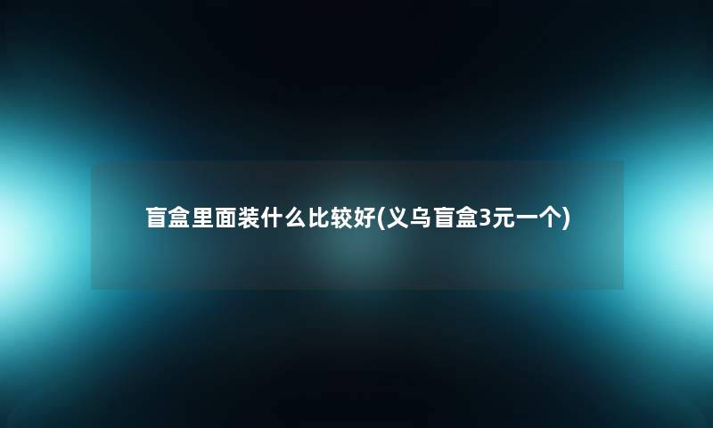 盲盒里面装什么比较好(义乌盲盒3元一个) 盲盒里面装什么比较好(义乌盲盒3元一个)