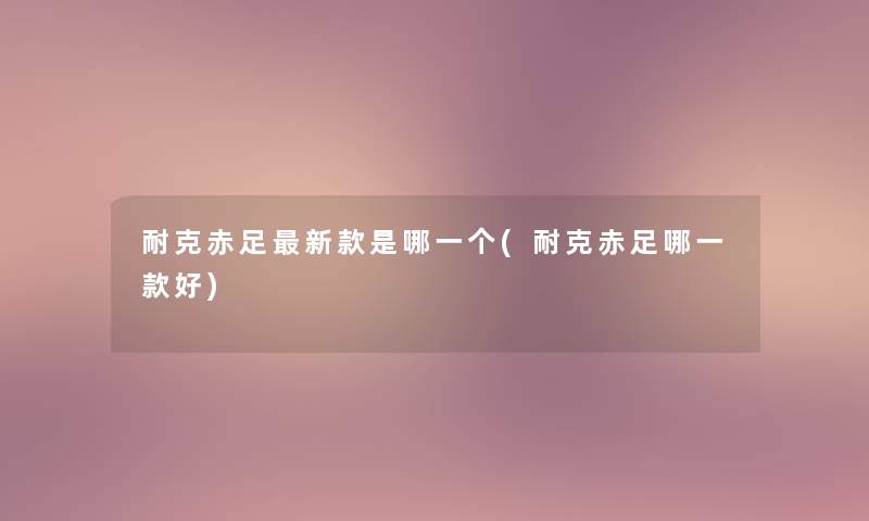 耐克赤足新款是哪一个(耐克赤足哪一款好) 耐克赤足新款是哪一个(耐克赤足哪一款好)
