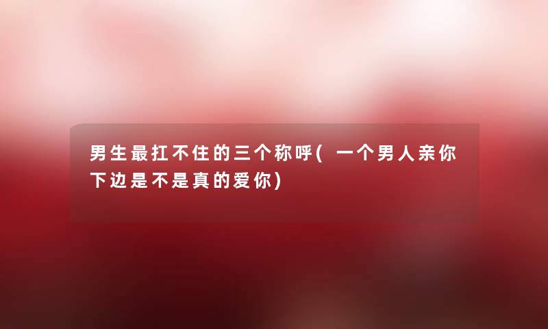 男生扛不住的三个称呼(一个男人亲你下边是不是真的爱你) 男生扛不住的三个称呼(一个男人亲你下边是不是真的爱你)