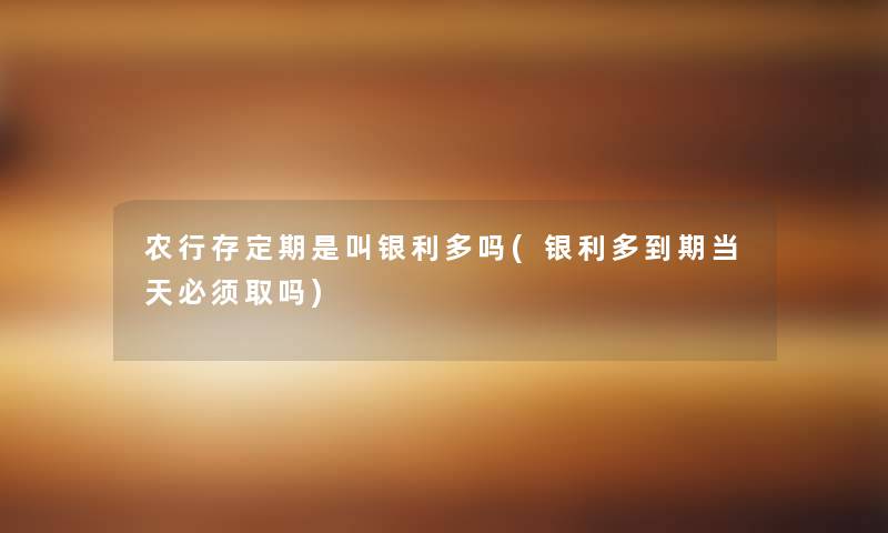 农行存定期是叫银利多吗(银利多到期当天必须取吗)