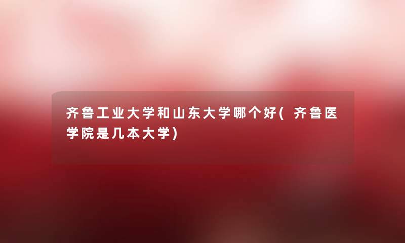齐鲁工业大学和山东大学哪个好(齐鲁医学院是几本大学) 齐鲁工业大学和山东大学哪个好(齐鲁医学院是几本大学)