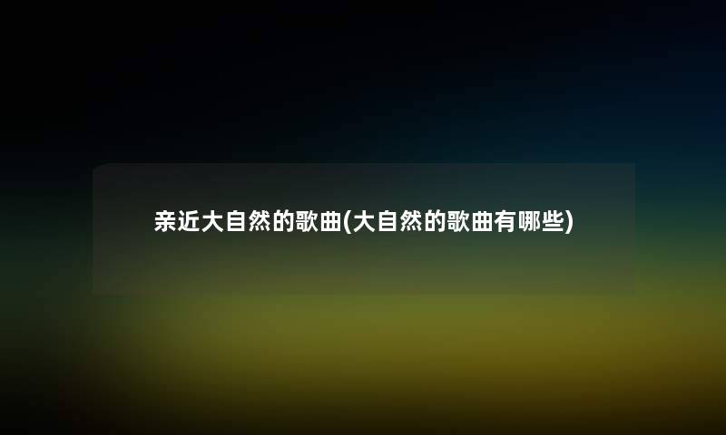 亲近大自然的歌曲(大自然的歌曲有哪些) 亲近大自然的歌曲(大自然的歌曲有哪些)
