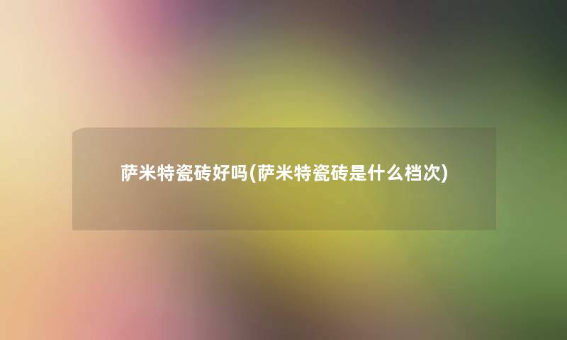萨米特瓷砖好吗(萨米特瓷砖是什么档次) 萨米特瓷砖好吗(萨米特瓷砖是什么档次)