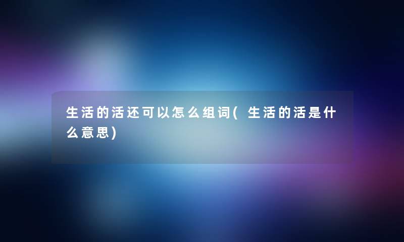 生活的活还可以怎么组词(生活的活是什么意思) 生活的活还可以怎么组词(生活的活是什么意思)