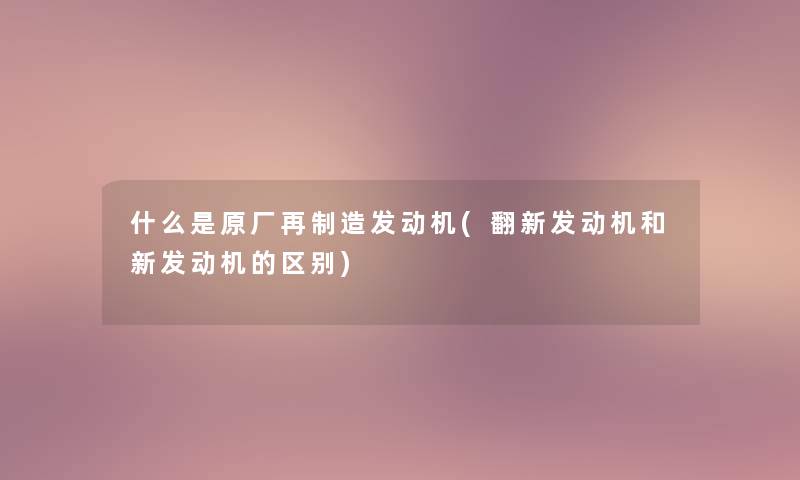 什么是原厂再制造发动机(翻新发动机和新发动机的区别) 什么是原厂再制造发动机(翻新发动机和新发动机的区别)