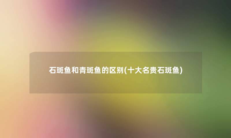 石斑鱼和青斑鱼的区别(一些名贵石斑鱼) 石斑鱼和青斑鱼的区别(一些名贵石斑鱼)