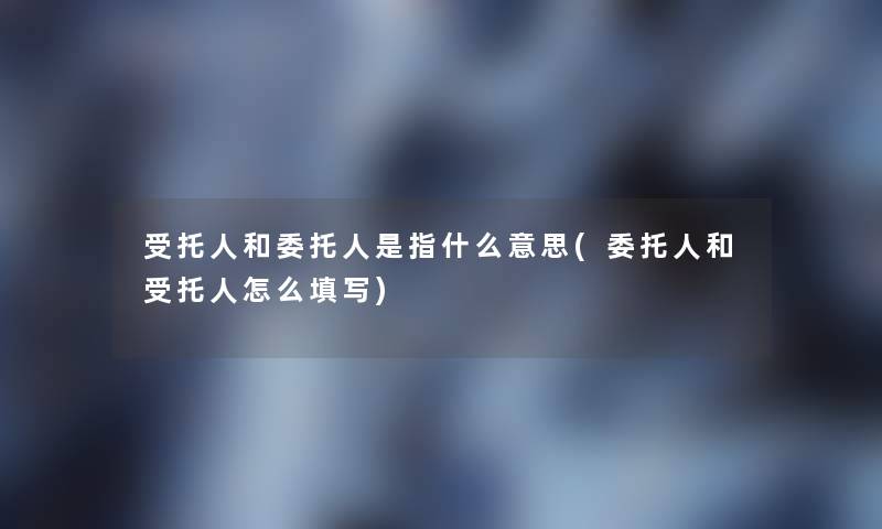 受托人和委托人是指什么意思(委托人和受托人怎么填写) 受托人和委托人是指什么意思(委托人和受托人怎么填写)