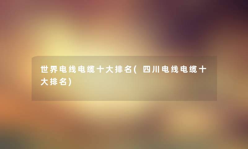 世界电线电缆一些推荐(四川电线电缆一些推荐) 世界电线电缆一些推荐(四川电线电缆一些推荐)