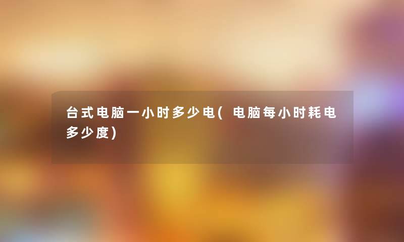 台式电脑一小时多少电(电脑每小时耗电多少度) 台式电脑一小时多少电(电脑每小时耗电多少度)