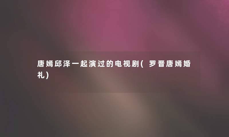 唐嫣邱泽一起演过的电视剧(罗晋唐嫣婚礼) 唐嫣邱泽一起演过的电视剧(罗晋唐嫣婚礼)