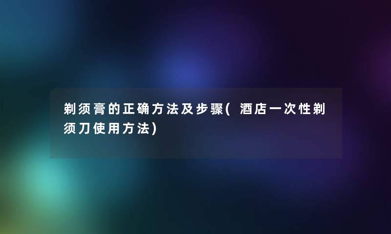 剃须膏的正确方法及步骤(酒店一次性剃须刀使用方法) 剃须膏的正确方法及步骤(酒店一次性剃须刀使用方法)