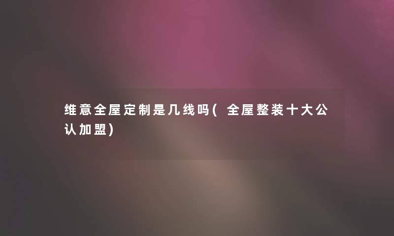 维意全屋定制是几线吗(全屋整装一些不错加盟) 维意全屋定制是几线吗(全屋整装一些不错加盟)