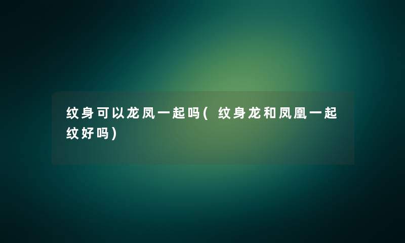 纹身可以龙凤一起吗(纹身龙和凤凰一起纹好吗) 纹身可以龙凤一起吗(纹身龙和凤凰一起纹好吗)
