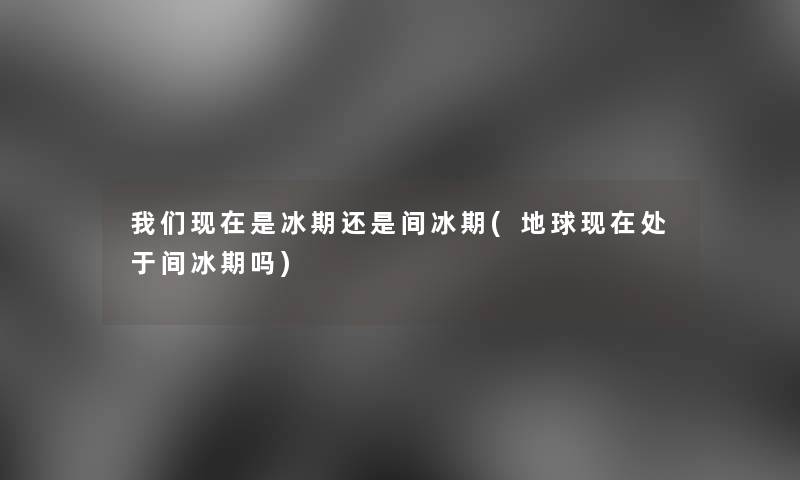是冰期还是间冰期(地球处于间冰期吗)