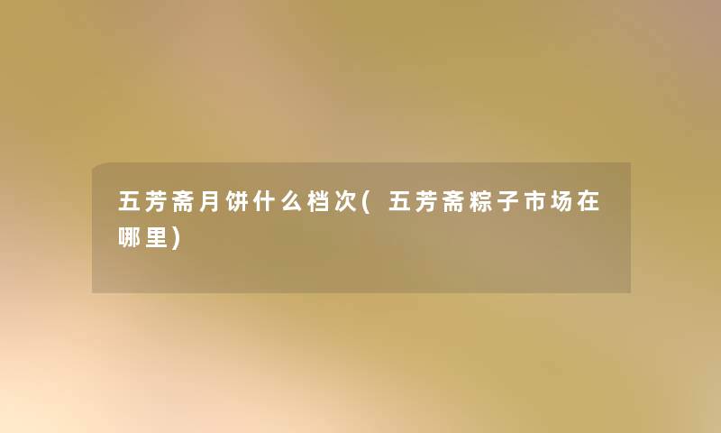 五芳斋月饼什么档次(五芳斋粽子市场在哪里) 五芳斋月饼什么档次(五芳斋粽子市场在哪里)