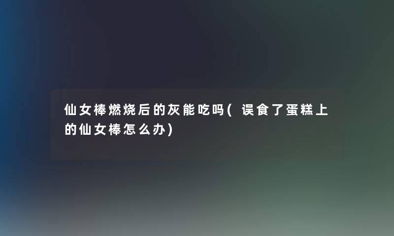 仙女棒燃烧后的灰能吃吗(误食了蛋糕上的仙女棒怎么办)