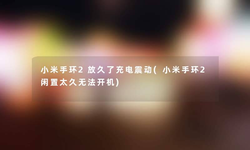 小米手环2放久了充电震动(小米手环2闲置太久无法开机) 小米手环2放久了充电震动(小米手环2闲置太久无法开机)