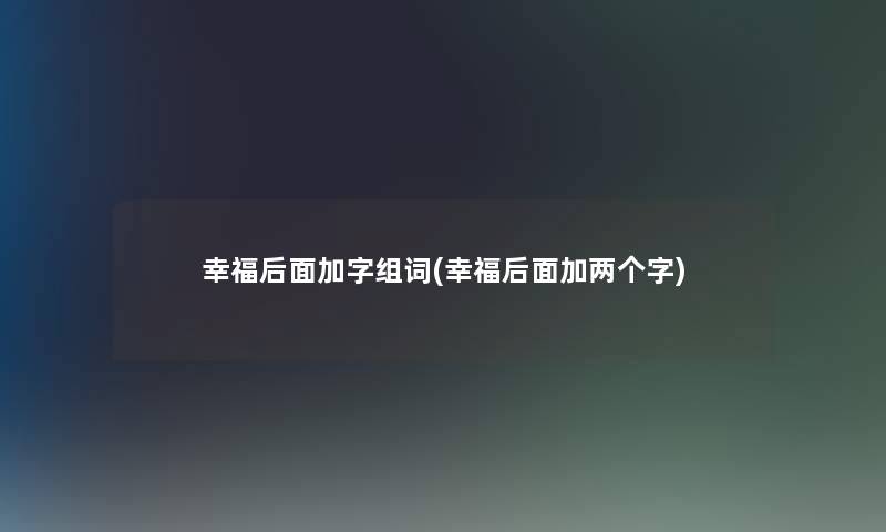 幸福后面加字组词(幸福后面加两个字) 幸福后面加字组词(幸福后面加两个字)