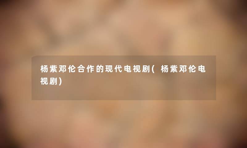 杨紫邓伦合作的现代电视剧(杨紫邓伦电视剧) 杨紫邓伦合作的现代电视剧(杨紫邓伦电视剧)