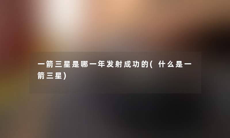 一箭三星是哪一年发射成功的(什么是一箭三星) 一箭三星是哪一年发射成功的(什么是一箭三星)