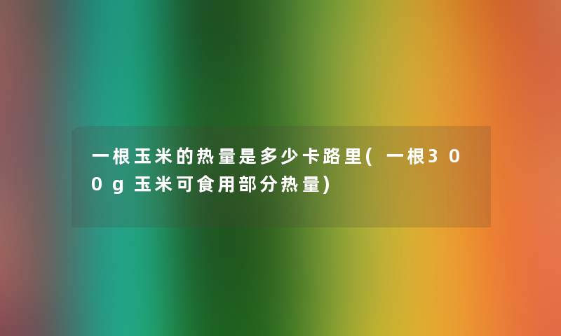 一根玉米的热量是多少卡路里(一根300g玉米可食用部分热量) 一根玉米的热量是多少卡路里(一根300g玉米可食用部分热量)