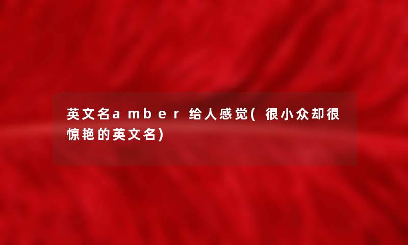 英文名amber给人感觉(很小众却很惊艳的英文名) 英文名amber给人感觉(很小众却很惊艳的英文名)