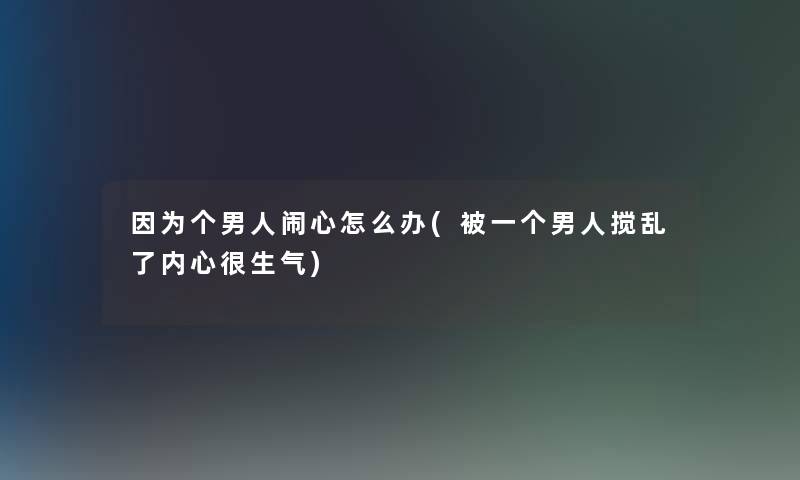 因为个男人闹心怎么办(被一个男人搅乱了内心很生气) 因为个男人闹心怎么办(被一个男人搅乱了内心很生气)