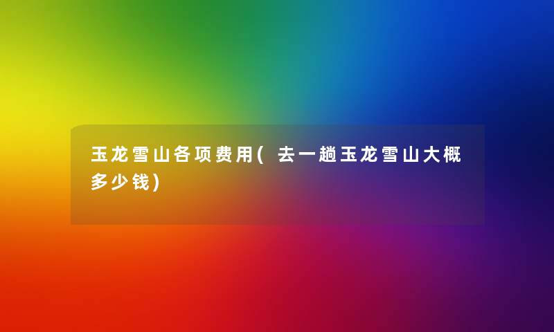 玉龙雪山各项费用(去一趟玉龙雪山大概多少钱)